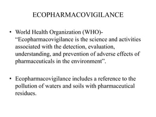 ECOPHARMACOVIGILANCE
• World Health Organization (WHO)-
“Ecopharmacovigilance is the science and activities
associated with the detection, evaluation,
understanding, and prevention of adverse effects of
pharmaceuticals in the environment”.
• Ecopharmacovigilance includes a reference to the
pollution of waters and soils with pharmaceutical
residues.
 