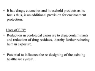 • It has drugs, cosmetics and household products as its
focus thus, is an additional provision for environment
protection.
Uses of EPV:
• Reduction in ecological exposure to drug contaminants
and reduction of drug residues, thereby further reducing
human exposure.
• Potential to influence the re-designing of the existing
healthcare system.
 