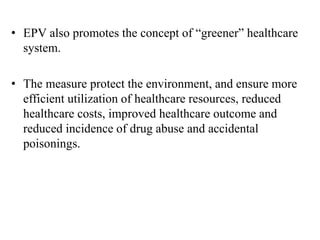• EPV also promotes the concept of “greener” healthcare
system.
• The measure protect the environment, and ensure more
efficient utilization of healthcare resources, reduced
healthcare costs, improved healthcare outcome and
reduced incidence of drug abuse and accidental
poisonings.
 