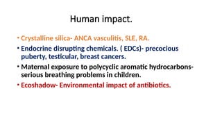 Human impact.
• Crystalline silica- ANCA vasculitis, SLE, RA.
• Endocrine disrupting chemicals. ( EDCs)- precocious
puberty, testicular, breast cancers.
• Maternal exposure to polycyclic aromatic hydrocarbons-
serious breathing problems in children.
• Ecoshadow- Environmental impact of antibiotics.
 