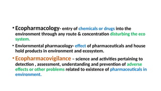 •Ecopharmacology- entry of chemicals or drugs into the
environment through any route & concentration disturbing the eco
system.
• Enviornmental pharmacology- effect of pharmaceuticals and house
hold products in environment and ecosystem.
•Ecopharmacovigilance – science and activities pertaining to
detection , assessment, understanding and prevention of adverse
effects or other problems related to existence of pharmaceuticals in
environment.
 