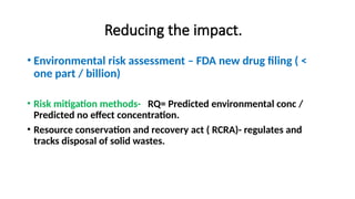 Reducing the impact.
• Environmental risk assessment – FDA new drug filing ( <
one part / billion)
• Risk mitigation methods- RQ= Predicted environmental conc /
Predicted no effect concentration.
• Resource conservation and recovery act ( RCRA)- regulates and
tracks disposal of solid wastes.
 