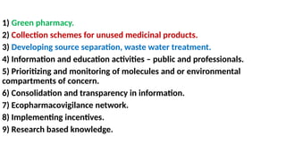 1) Green pharmacy.
2) Collection schemes for unused medicinal products.
3) Developing source separation, waste water treatment.
4) Information and education activities – public and professionals.
5) Prioritizing and monitoring of molecules and or environmental
compartments of concern.
6) Consolidation and transparency in information.
7) Ecopharmacovigilance network.
8) Implementing incentives.
9) Research based knowledge.
 