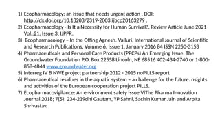 1) Ecopharmacology: an issue that needs urgent action , DOI:
http://dx.doi.org/10.18203/2319-2003.ijbcp20163279 .
2) Ecopharmacology - Is It a Necessity for Human Survival?, Review Article June 2021
Vol.:21, Issue:3, IJPPR.
3) Ecopharmacology – In the Offing Agnesh. Valluri, International Journal of Scientific
and Research Publications, Volume 6, Issue 1, January 2016 84 ISSN 2250-3153
4) Pharmaceuticals and Personal Care Products (PPCPs) An Emerging Issue. The
Groundwater Foundation P.O. Box 22558 Lincoln, NE 68516 402-434-2740 or 1-800-
858-4844 www.groundwater.org
5) Interreg IV B NWE project partnership 2012 - 2015 noPILLS report
6) Pharmaceutical residues in the aquatic system – a challenge for the future. nsights
and activities of the European cooperation project PILLS.
7) Ecopharmacovigilance: An environment safety issue ViThe Pharma Innovation
Journal 2018; 7(5): 234-239dhi Gautam, YP Sahni, Sachin Kumar Jain and Arpita
Shrivastav.
 
