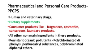 Pharmaceutical and Personal Care Products-
PPCPS
• Human and veterinary drugs.
• Dietary supplements.
• Consumer products like – fragrances, cosmetics,
sunscreens, laundary products.
• All other non main ingredients in these products.
• Persistant organic pollutants - Polychlorinated di
phenyls, perfluroalkyl substances, polybrominated
diphenyl ethers.
 