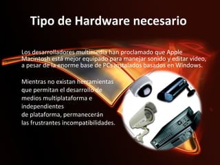 Tipo de Hardware necesario  Los desarrolladores multimedia han proclamado que Apple Macintosh está mejor equipado para manejar sonido y editar video, a pesar de la enorme base de PCs instalados basados en Windows. Mientras no existan herramientas que permitan el desarrollo de  medios multiplataforma e  independientes de plataforma, permanecerán  las frustrantes incompatibilidades.     