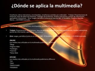 ¿Dónde se aplica la multimedia?  Enseñanza: Libros interactivos, enciclopedias, enseñanzas asistidas por ordenador. - Trabajo: Presentaciones de empresas, base de datos de empresas, catálogos de productos, kioskos interactivos, puntos de información, aparadores interactivos. - Ocio: Juegos, periódico (como es el caso de ABC, El Periódico, Frankfurt Heralde Maine,...) CD-ROM musicales.     Enseñanza:  Libros interactivos, enciclopedias, enseñanzas asistidas por ordenador.  Trabajo:  Presentaciones de empresas, base de datos de empresas, catálogos de productos, kioskos interactivos, puntos de información, aparadores interactivos.  Ocio:  Juegos, periódico (como es el caso de ABC, El Periódico, Frankfurt Heralde Maine,...) CD-ROM musicales.    ONLINE:  Los medios mas utilizados en la multimedia publicitaria online son:  *Blogs  *Paginas Web  *Catálogos  *Internet  *Sitios Web    OFFLINE:  Los medios más utilizados en la multimedia publicitaria offline es:  *CD  *DVD  *DISCO DURO  *PENDRIVE 
