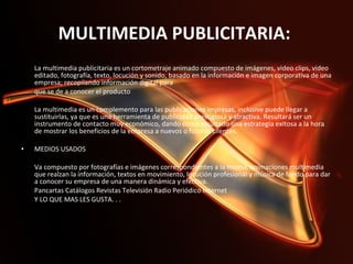 MULTIMEDIA PUBLICITARIA:  La multimedia publicitaria es un cortometraje animado compuesto de imágenes, video clips, video editado, fotografía, texto, locución y sonido, basado en la información e imagen corporativa de una empresa; recopilando información digital para  que se de a conocer el producto    La multimedia es un complemento para las publicaciones impresas, inclusive puede llegar a sustituirlas, ya que es una herramienta de publicidad prestigiosa y atractiva. Resultará ser un instrumento de contacto muy económico, dando como resultado una estrategia exitosa a la hora de mostrar los beneficios de la empresa a nuevos o futuros clientes.    MEDIOS USADOS    Va compuesto por fotografías e imágenes correspondientes a la misma, animaciones multimedia que realzan la información, textos en movimiento, locución profesional y música de fondo para dar a conocer su empresa de una manera dinámica y efectiva.  Pancartas Catálogos Revistas Televisión Radio Periódico Internet  Y LO QUE MAS LES GUSTA. . .    