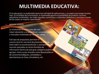 MULTIMEDIA EDUCATIVA: En la educación, la multimedia tiene hoy infinidad de aplicaciones, y se espera que tenga muchas más. En el ámbito de la formación, la multimedia genera la posibilidad de producir recursos educativos multimedia. son todos aquellos contenidos y materiales didácticos o sesiones a través de los cuales se imparte capacitación .    MEDIOS USADOS    La multimedia se utiliza para dar una  mejor educación y un aprendizaje computarizado  y manuales multimedia de consulta rápida.    Este tipo de propuestas permiten al  usuario recorrer una serie de presentaciones de  texto sobre un asunto particular, y acompañarlo con  recursos asociados en varios formatos de  información Dentro de esta gran categoría podemos  agrupar, tanto cursos virtuales como "píldoras  de conocimiento", actividades o  ejercitaciones en línea, simuladores, etc. 