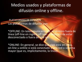 Medios usados y plataformas de difusión online y offline. PLATAFORMAS DE DIFUSION  Las plataformas de difusión son:    *OFFLINE: En telecomunicaciones, el término fuera de línea (off-line en inglés) off line - Condición de estar desconectado o fuera de una red.    *ONLINE: En general, se dice que algo está en línea, on-line u online si está conectado a una red o sistema mayor (que es, implícitamente, la línea). ...  