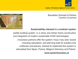 Bauatelier Schmelz & Partner
3 partner companies
Sustainability released in a modular system
prefab building system, in a straw and timber frame construction
and integration of modern sustainable HVAC technologies.
3 business partners offer the system I haus I bau web- based
including calculation- and planning tools for builders and
craftsmen and planers. Interest to implement this system is
articulated from Spain, France, Belgium Germany and Poland.
www.systemhausbau.at
 