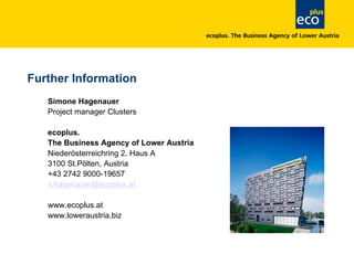 Further Information
Simone Hagenauer
Project manager Clusters
ecoplus.
The Business Agency of Lower Austria
Niederösterreichring 2, Haus A
3100 St.Pölten, Austria
+43 2742 9000-19657
s.hagenauer@ecoplus.at
www.ecoplus.at
www.loweraustria.biz
 