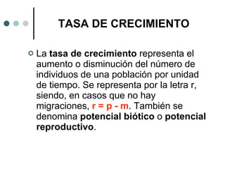 TASA DE CRECIMIENTO La  tasa de crecimiento  representa el aumento o disminución del número de individuos de una población por unidad de tiempo. Se representa por la letra r, siendo, en casos que no hay migraciones,  r = p - m . También se denomina  potencial biótico  o  potencial reproductivo . 