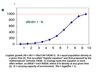 dN/dt= r · N Logistic growth  (Nt = Nt-1 + Rm(1-Nt-1/K)Nt-1).  N  = equal population density at a given time ( t ). This so-called "logistic equation" was first proposed by the mathematician Verhulst (1839).  In ecology texts this equation is more often written  as  DN/dt = rm(1-N/K)N , where  D  is density at any given time (t).   K  = carrying capacity of environment.   Rm  = loge( Rm  + 1). 