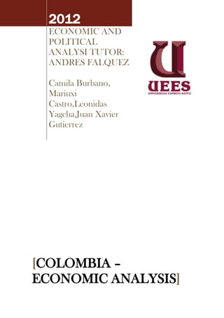 2012
  ECONOMIC AND
  POLITICAL
  ANALYSI TUTOR:
  ANDRES FALQUEZ

  Camila Burbano,
  Mariuxi
  Castro,Leonidas
  Yagcha,Juan Xavier
  Gutierrez




[COLOMBIA –
ECONOMIC ANALYSIS]
 
