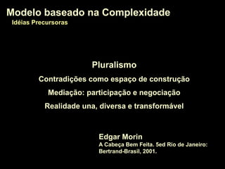 PluralismoPluralismo
Contradições como espaço de construção
Mediação: participação e negociação
Realidade una, diversa e transformável
Modelo baseado na ComplexidadeModelo baseado na Complexidade
Edgar Morin
A Cabeça Bem Feita. 5ed Rio de Janeiro:
Bertrand-Brasil, 2001.
Modelo baseado na ComplexidadeModelo baseado na Complexidade
Idéias PrecursorasIdéias Precursoras
 