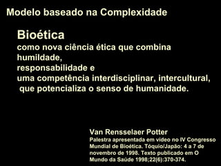 BioéticaBioética
como nova ciência éticanova ciência ética que combina
humildadehumildade,
responsabilidaderesponsabilidade e
uma competência interdisciplinarinterdisciplinar, interculturalintercultural,
que potencializa o senso de humanidadesenso de humanidade.
Modelo baseado na ComplexidadeModelo baseado na Complexidade
Van Rensselaer Potter
Palestra apresentada em vídeo no IV Congresso
Mundial de Bioética. Tóquio/Japão: 4 a 7 de
novembro de 1998. Texto publicado em O
Mundo da Saúde 1998;22(6):370-374.
 