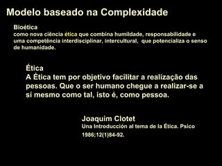 Modelo baseado na ComplexidadeModelo baseado na Complexidade
Joaquim Clotet
Una Introducción al tema de la Ética. Psico
1986;12(1)84-92.
ÉticaÉtica
A Ética tem por objetivo facilitar a realização das
pessoas. Que o ser humano chegue a realizar-se a
sí mesmo como tal, isto é, como pessoa.
BioéticaBioética
como nova ciência éticaética que combina humildade, responsabilidade e
uma competência interdisciplinar, intercultural, que potencializa o senso
de humanidade.
 