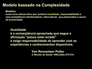 BioéticaBioética
como nova ciência ética que combina humildadehumildade, responsabilidade e
uma competência interdisciplinar, intercultural, que potencializa o senso
de humanidade.
Modelo baseado na ComplexidadeModelo baseado na Complexidade
Van Rensselaer Potter
O Mundo da Saúde 1998;22(6):370-374.
HumildadeHumildade
é a conseqüência apropriada que segue a
afirmação "posso estar erradoposso estar errado"
e exige responsabilidade de aprender com as
experiências e conhecimentos disponíveis.
 