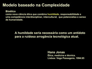BioéticaBioética
como nova ciência ética que combina humildadehumildade, responsabilidade e
uma competência interdisciplinar, intercultural, que potencializa o senso
de humanidade.
Modelo baseado na ComplexidadeModelo baseado na Complexidade
A humildadehumildade seria necessária como um antídoto
para a ruidosa arrogância tecnológica atual.
Hans Jonas
Ética, medicina e técnica.
Lisboa: Vega Passagens, 1994:65
 