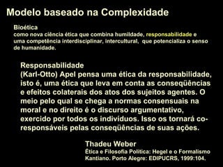 Modelo baseado na ComplexidadeModelo baseado na Complexidade
BioéticaBioética
como nova ciência ética que combina humildade, responsabilidaderesponsabilidade e
uma competência interdisciplinar, intercultural, que potencializa o senso
de humanidade.
ResponsabilidadeResponsabilidade
(Karl-Otto) Apel pensa uma ética da responsabilidadeética da responsabilidade,
isto é, uma ética que leva em conta as conseqüências
e efeitos colaterais dos atos dos sujeitos agentes. O
meio pelo qual se chega a normas consensuais na
moral e no direito é o discurso argumentativo,
exercido por todos os indivíduos. Isso os tornará co-
responsáveis pelas conseqüências de suas ações.
Thadeu Weber
Ética e Filosofia Política: Hegel e o Formalismo
Kantiano. Porto Alegre: EDIPUCRS, 1999:104.
 