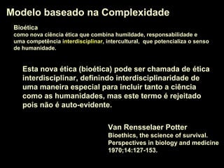 Modelo baseado na ComplexidadeModelo baseado na Complexidade
Van Rensselaer Potter
Bioethics, the science of survival.
Perspectives in biology and medicine
1970;14:127-153.
Esta nova ética (bioética) pode ser chamada de éticaética
interdisciplinarinterdisciplinar, definindo interdisciplinaridade de
uma maneira especial para incluir tanto a ciência
como as humanidades, mas este termo é rejeitado
pois não é auto-evidente.
BioéticaBioética
como nova ciência ética que combina humildade, responsabilidade e
uma competência interdisciplinarinterdisciplinar, intercultural, que potencializa o senso
de humanidade.
 