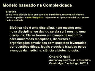 Modelo baseado na ComplexidadeModelo baseado na Complexidade
Onora O'Neall
Autonomy and Trust in Bioethics.
Cambridge: Cambridge, 2002:1.
Bioética não é uma disciplina, nem mesmo uma
nova disciplina; eu duvido se ela será mesmo uma
disciplina. Ela se tornou um campo de encontrocampo de encontro
para numerosas disciplinas, discursos e
organizações envolvidas com questões levantadas
por questões éticas, legais e sociais trazidas pelos
avanços da medicina, ciência e biotecnologia.
BioéticaBioética
como nova ciência ética que combina humildade, responsabilidade e
uma competência interdisciplinarinterdisciplinar, intercultural, que potencializa o senso
de humanidade.
 