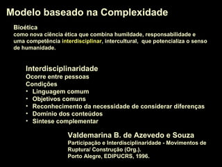 Modelo baseado na ComplexidadeModelo baseado na Complexidade
Valdemarina B. de Azevedo e Souza
Participação e Interdisciplinaridade - Movimentos de
Ruptura/ Construção (Org.).
Porto Alegre, EDIPUCRS, 1996.
InterdisciplinaridadeInterdisciplinaridade
Ocorre entre pessoas
Condições
• Linguagem comum
• Objetivos comuns
• Reconhecimento da necessidade de considerar diferenças
• Domínio dos conteúdos
• Sintese complementar
BioéticaBioética
como nova ciência ética que combina humildade, responsabilidade e
uma competência interdisciplinarinterdisciplinar, intercultural, que potencializa o senso
de humanidade.
 