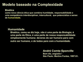 Modelo baseado na ComplexidadeModelo baseado na Complexidade
André Comte-Sponville
Bom dia, angústia !
São Paulo: Martins Fontes, 1997:61.
HumanidadeHumanidade
Bioética, como se diz hoje, não é uma parte da Biologia; é
uma parte da Ética, é uma parte de nossa responsabilidade
simplesmente humana; deveres do ser humano para com
outro ser humano, e de todos para com a humanidade.
BioéticaBioética
como nova ciência ética que combina humildade, responsabilidade e
uma competência interdisciplinar, intercultural, que potencializa o senso
de humanidadehumanidade.
 