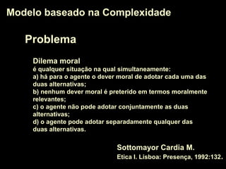 Problema
Modelo baseado na ComplexidadeModelo baseado na Complexidade
Dilema moral
é qualquer situação na qual simultaneamente:
a) há para o agente o dever moral de adotar cada uma das
duas alternativas;
b) nenhum dever moral é preterido em termos moralmente
relevantes;
c) o agente não pode adotar conjuntamente as duas
alternativas;
d) o agente pode adotar separadamente qualquer das
duas alternativas.
Sottomayor Cardia M.
Etica I. Lisboa: Presença, 1992:132.
 