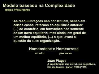 Jean Piaget
A equilibração das estruturas cognitivas.
Rio de Janeiro: Zahar, 1976 (1975)
Modelo baseado na ComplexidadeModelo baseado na Complexidade
Idéias PrecursorasIdéias Precursoras
As reequilibrações não constituem, senão em
certos casos, retornos ao equilíbrio anterior,
(...) ao contrário, em formações não somente
de um novo equilíbrio, mas ainda, em geral de
um melhor equilíbrio, (...) o que levará a
questão da auto-organização.
Homeostase e HomeorreseHomeostase e Homeorrese
estado processo
 