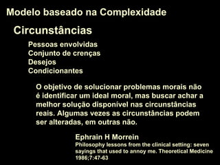 Circunstâncias
Pessoas envolvidas
Conjunto de crenças
Desejos
Condicionantes
Modelo baseado na ComplexidadeModelo baseado na Complexidade
O objetivo de solucionar problemas morais não
é identificar um ideal moral, mas buscar achar a
melhor solução disponível nas circunstâncias
reais. Algumas vezes as circunstâncias podem
ser alteradas, em outras não.
Ephrain H Morrein
Philosophy lessons from the clinical setting: seven
sayings that used to annoy me. Theoretical Medicine
1986;7:47-63
 
