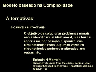 Alternativas
Modelo baseado na ComplexidadeModelo baseado na Complexidade
O objetivo de solucionar problemas morais
não é identificar um ideal moral, mas buscar
achar a melhor solução disponível nas
circunstâncias reais. Algumas vezes as
circunstâncias podem ser alteradas, em
outras não.
Ephrain H Morrein
Philosophy lessons from the clinical setting: seven
sayings that used to annoy me. Theoretical Medicine
1986;7:47-63
Possíveis e Prováveis
 