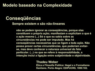 Conseqüências
Sempre existem e são não-lineares
Modelo baseado na ComplexidadeModelo baseado na Complexidade
não se podem ignorar as conseqüências, porque elas
constituem a própria ação; manifestam e explicitam o que é
a ação mesma (...) Só o que eu sabia sobre as
circunstâncias me pode ser imputado. Mas há
conseqüências necessárias que se ligam a toda ação. Não
posso prever certas circunstâncias, que poderiam evitar-
se, mas devo conhecer a natureza universal do fato
particular. (...) no que se refere à responsabilidade, a
intenção inclui a ligação entre subjetividade e objetividade.
Thadeu Weber
Ética e Filosofia Política: Hegel e o Formalismo
Kantiano. Porto Alegre: EDIPUCRS, 1999:102.
 