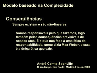 Conseqüências
Sempre existem e são não-lineares
Modelo baseado na ComplexidadeModelo baseado na Complexidade
Somos responsáveis pelo que fazemos, logo
também pelas conseqüências previsíveis de
nossos atos. É o que nos fada a uma ética da
responsabilidade, como dizia Max Weber, e essa
é a única ética que vale.
André Comte-Sponville
O ser-tempo. São Paulo: Martins Fontes, 2000
 