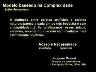 A distinção entre objetos artificiais e objetos
naturais parece a cada um de nós imediata e sem
ambigüidade.(...) Se analisarmos esses juízos,
veremos, no entanto, que não são imediatos nem
estritamente objetivos.
Jacques Monod
O acaso e a necessidade.
Petrópolis: Vozes, 1989 (1970)
Modelo baseado na ComplexidadeModelo baseado na Complexidade
Idéias PrecursorasIdéias Precursoras
Acaso e NecessidadeAcaso e Necessidade
mudança coerência
 