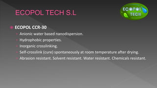  ECOPOL CCR-30
› Anionic water based nanodispersion.
› Hydrophobic properties.
› Inorganic crosslinking.
› Self-crosslink (cure) spontaneously at room temperature after drying.
› Abrasion resistant. Solvent resistant. Water resistant. Chemicals resistant.
 