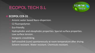  ECOPOL CCR-31
› Anionic water based Nano-dispersion.
› C2 fluoropolymer.
› Eco-friendly.
› Hydrophobic and oleophobic properties. Special surface properties.
Low surface tension.
› Inorganic crosslinking.
› Self-crosslink (cure) spontaneously at room temperature after drying.
Solvent resistant. Water resistant. Chemicals resistant.
 