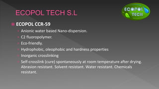  ECOPOL CCR-59
› Anionic water based Nano-dispersion.
› C2 fluoropolymer.
› Eco-friendly.
› Hydrophobic, oleophobic and hardness properties
› Inorganic crosslinking
› Self-crosslink (cure) spontaneously at room temperature after drying.
Abrasion resistant. Solvent resistant. Water resistant. Chemicals
resistant.
 