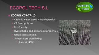  ECOPOL CCR-TR-10
› Cationic water based Nano-dispersion.
› C2 fluoropolymer.
› Eco-friendly.
› Hydrophobic and oleophobic properties.
› Organic crosslinking.
› Temperature crosslinking
 5 min at 145ºC
 
