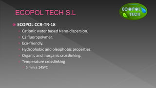  ECOPOL CCR-TR-18
› Cationic water based Nano-dispersion.
› C2 fluoropolymer.
› Eco-friendly.
› Hydrophobic and oleophobic properties.
› Organic and inorganic crosslinking.
› Temperature crosslinking
 5 min a 145ºC
 