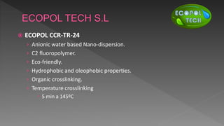  ECOPOL CCR-TR-24
› Anionic water based Nano-dispersion.
› C2 fluoropolymer.
› Eco-friendly.
› Hydrophobic and oleophobic properties.
› Organic crosslinking.
› Temperature crosslinking
 5 min a 145ºC
 