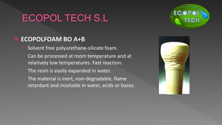  ECOPOLFOAM BO A+B
› Solvent free polyurethane-silicate foam.
› Can be processed at room temperature and at
relatively low temperatures. Fast reaction.
› The resin is easily expanded in water.
› The material is inert, non-degradable, flame
retardant and insoluble in water, acids or bases.
 