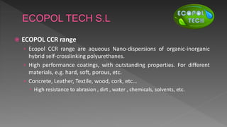  ECOPOL CCR range
› Ecopol CCR range are aqueous Nano-dispersions of organic-inorganic
hybrid self-crosslinking polyurethanes.
› High performance coatings, with outstanding properties. For different
materials, e.g. hard, soft, porous, etc.
› Concrete, Leather, Textile, wood, cork, etc…
 High resistance to abrasion , dirt , water , chemicals, solvents, etc.
 