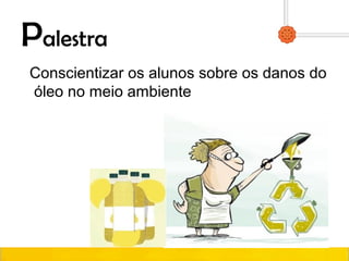 Palestra
Conscientizar os alunos sobre os danos do
óleo no meio ambiente
 