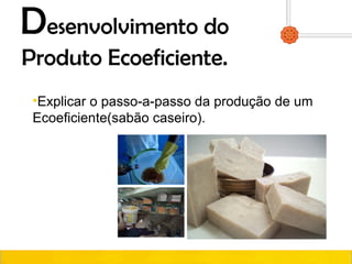 Desenvolvimento do
Produto Ecoeficiente.
•Explicar o passo-a-passo da produção de um
Ecoeficiente(sabão caseiro).
 