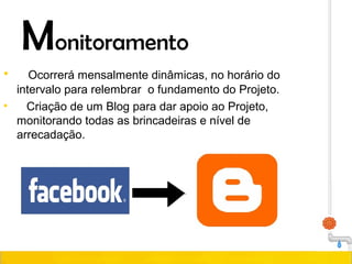 Monitoramento
• Ocorrerá mensalmente dinâmicas, no horário do
intervalo para relembrar o fundamento do Projeto.
• Criação de um Blog para dar apoio ao Projeto,
monitorando todas as brincadeiras e nível de
arrecadação.
 