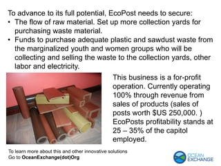 To learn more about this and other innovative solutions
Go to OceanExchange(dot)Org
To advance to its full potential, EcoPost needs to secure:
• The flow of raw material. Set up more collection yards for
purchasing waste material.
• Funds to purchase adequate plastic and sawdust waste from
the marginalized youth and women groups who will be
collecting and selling the waste to the collection yards, other
labor and electricity.
This business is a for-profit
operation. Currently operating
100% through revenue from
sales of products (sales of
posts worth $US 250,000. )
EcoPosts profitability stands at
25 – 35% of the capitol
employed.
 