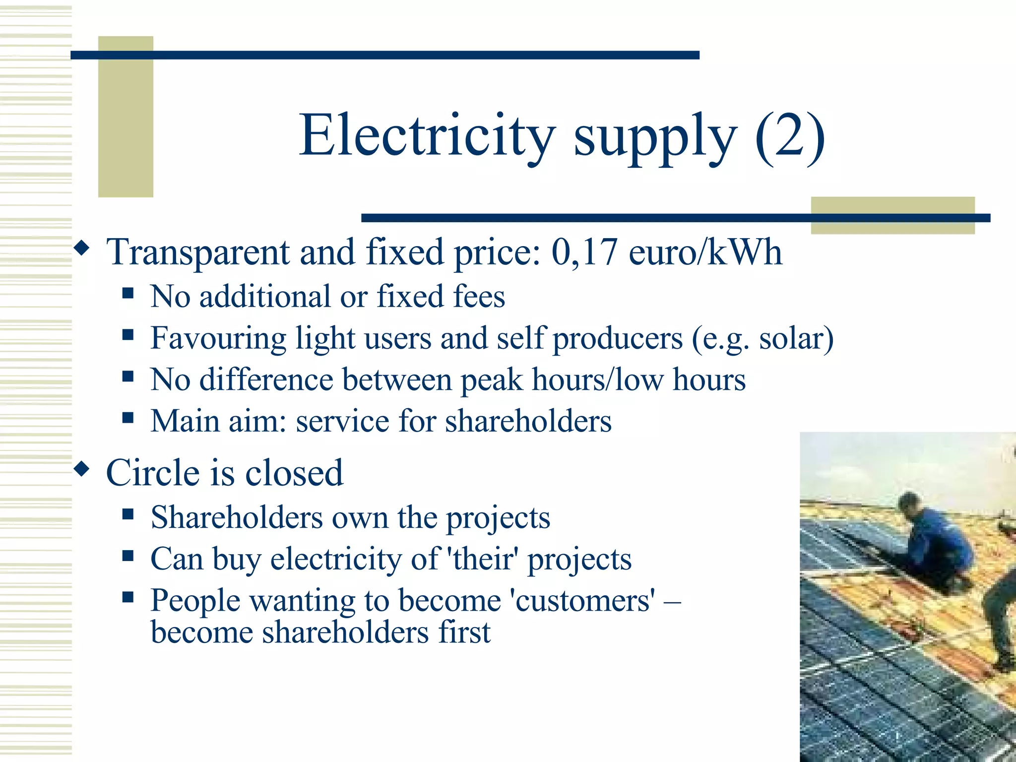 Electricity supply (2) Transparent and fixed price: 0,17 euro/kWh No additional or fixed fees Favouring light users and self producers (e.g. solar) No difference between peak hours/low hours Main aim: service for shareholders  Circle is closed Shareholders own the projects Can buy electricity of 'their' projects People wanting to become 'customers' –  become shareholders first 