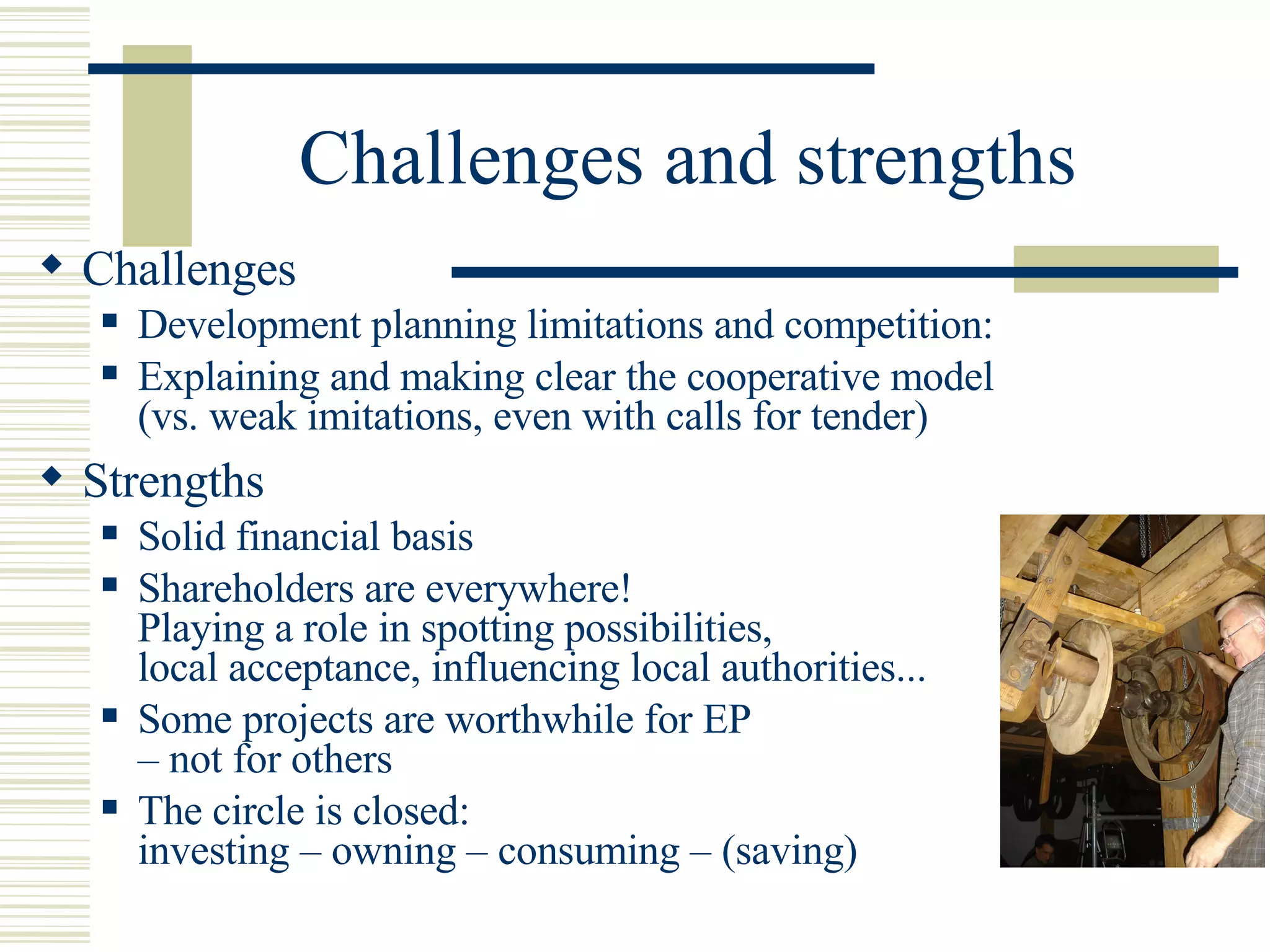 Challenges and strengths Challenges Development planning limitations and competition:  Explaining and making clear the cooperative model  (vs. weak imitations, even with calls for tender)  Strengths Solid financial basis Shareholders are everywhere!  Playing a role in spotting possibilities,  local acceptance, influencing local authorities... Some projects are worthwhile for EP  – not for others  The circle is closed:  investing – owning – consuming – (saving) 